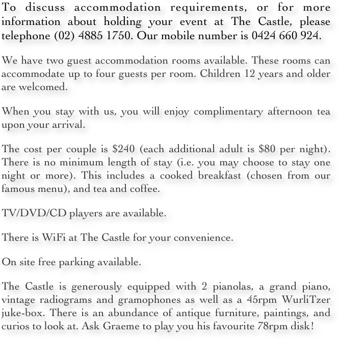 To discuss accommodation requirements, or for more information about holding your event at The Castle, please telephone (02) 4885 1750. Our mobile number is 0424 660 924.
We have two guest accommodation rooms available. These rooms can accommodate up to four guests per room. Children 12 years and older are welcomed. 
When you stay with us, you will enjoy complimentary afternoon tea upon your arrival. 
The cost per couple is $240 (each additional adult is $80 per night). There is no minimum length of stay (i.e. you may choose to stay one night or more). This includes a cooked breakfast (chosen from our famous menu), and tea and coffee.
TV/DVD/CD players are available.
There is WiFi at The Castle for your convenience. 
On site free parking available.
The Castle is generously equipped with 2 pianolas, a grand piano, vintage radiograms and gramophones as well as a 45rpm WurliTzer juke-box. There is an abundance of antique furniture, paintings, and curios to look at. Ask Graeme to play you his favourite 78rpm disk!